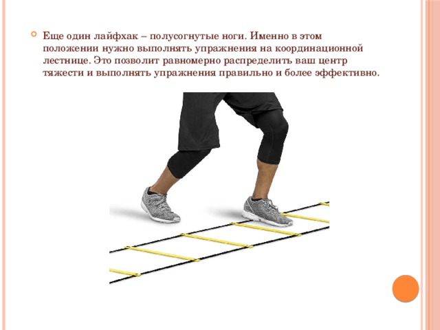 Еще один лайфхак – полусогнутые ноги. Именно в этом положении нужно выполнять упражнения на координационной лестнице. Это позволит равномерно распределить ваш центр тяжести и выполнять упражнения правильно и более эффективно.   
