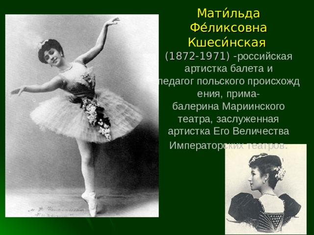 Мати́льда Фе́ликсовна Кшеси́нская   (1872-1971) - российская артистка балета и педагог польского происхождения, прима-балерина Мариинского театра, заслуженная артистка Его Величества Императорских театров .   