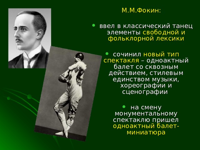 М.М.Фокин:  ввел в классический танец элементы свободной и фольклорной лексики  сочинил новый тип спектакля – одноактный балет со сквозным действием, стилевым единством музыки, хореографии и сценографии  на смену монументальному спектаклю пришел одноактный балет-миниатюра  