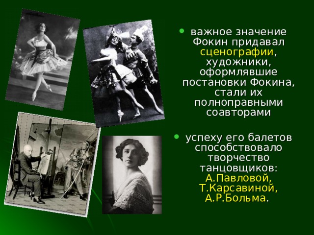 важное значение Фокин придавал сценографии , художники, оформлявшие постановки Фокина, стали их полноправными соавторами  успеху его балетов способствовало творчество танцовщиков: А.Павловой, Т.Карсавиной,  А.Р.Больма .  