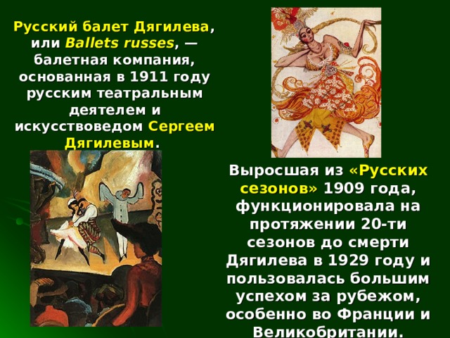  Русский балет Дягилева , или Ballets russes , — балетная компания, основанная в 1911 году русским театральным деятелем и искусствоведом Сергеем Дягилевым . Выросшая из «Русских сезонов» 1909 года, функционировала на протяжении 20-ти сезонов до смерти Дягилева в 1929 году и пользовалась большим успехом за рубежом, особенно во Франции и Великобритании. 