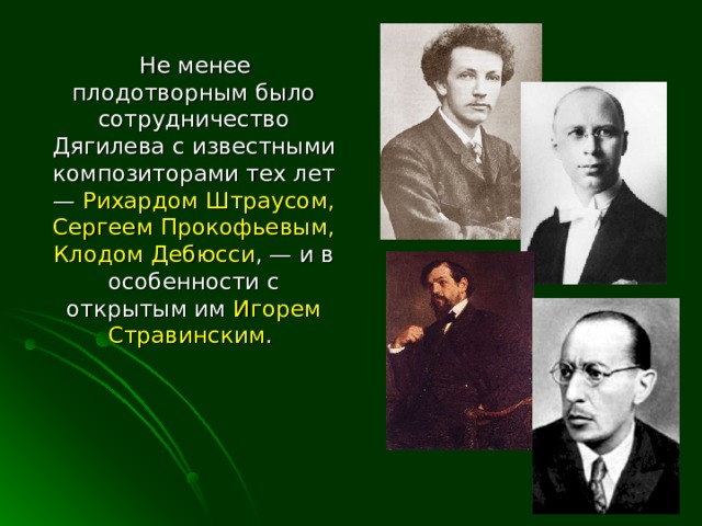  Не менее плодотворным было сотрудничество Дягилева с известными композиторами тех лет — Рихардом Штраусом, Сергеем Прокофьевым, Клодом Дебюсси , — и в особенности с открытым им Игорем Стравинским . 