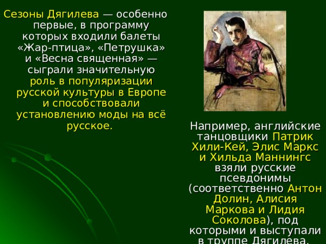 Сезоны Дягилева — особенно первые, в программу которых входили балеты «Жар-птица», «Петрушка» и «Весна священная» — сыграли значительную роль в популяризации русской культуры в Европе и способствовали установлению моды  на всё русское. Например, английские танцовщики Патрик Хили-Кей, Элис Маркс и Хильда Маннингс взяли русские псевдонимы (соответственно Антон Долин, Алисия Маркова и Лидия Соколова ), под которыми и выступали в труппе Дягилева. 