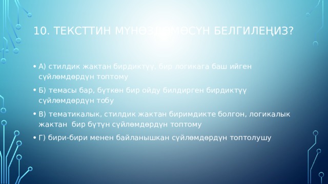 10. Тексттин мүнөздөмөсүн белгилеңиз?   А) стилдик жактан бирдиктүү, бир логикага баш ийген сүйлөмдөрдүн топтому Б) темасы бар, бүткөн бир ойду билдирген бирдиктүү сүйлөмдөрдүн тобу В) тематикалык, стилдик жактан биримдикте болгон, логикалык жактан бир бүтүн сүйлөмдөрдүн топтому Г) бири-бири менен байланышкан сүйлөмдөрдүн топтолушу   