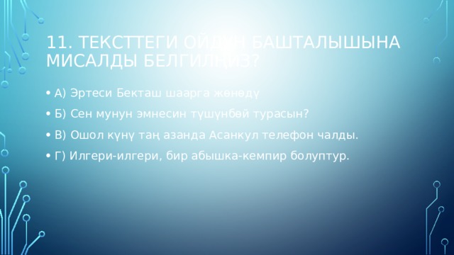 11. Тексттеги ойдун башталышына мисалды белгилңиз? А) Эртеси Бекташ шаарга жөнөдү Б) Сен мунун эмнесин түшүнбөй турасын? В) Ошол күнү таң азанда Асанкул телефон чалды. Г) Илгери-илгери, бир абышка-кемпир болуптур. 
