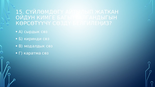 15. Сүйлөмдөгү айтылып жаткан ойдун кимге багытталгандыгын көрсөтүүчү сөздү белгилеңиз? А) сырдык сөз Б) киринди сөз В) модалдык сөз Г) каратма сөз   