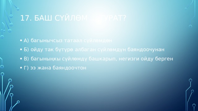 17. Баш сүйлөм ... турат?   А) багынычсыз татаал сүйлөмдөн Б) ойду так бүтүрө албаган сүйлөмдүн баяндоочунан В) багыныңкы сүйлөмдү башкарып, негизги ойду берген Г) ээ жана баяндоочтон   