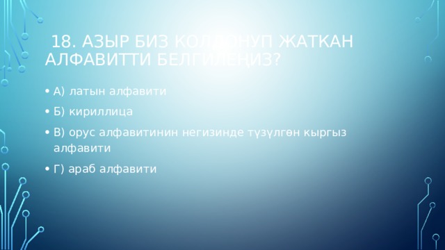  18. Азыр биз колдонуп жаткан алфавитти белгилеңиз? А) латын алфавити Б) кириллица В) орус алфавитинин негизинде түзүлгөн кыргыз алфавити Г) араб алфавити 