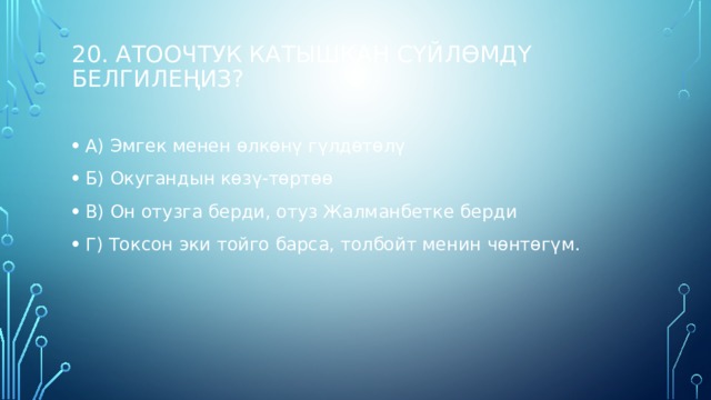 20. Атоочтук катышкан сүйлөмдү белгилеңиз?   А) Эмгек менен өлкөнү гүлдөтөлү Б) Окугандын көзү-төртөө В) Он отузга берди, отуз Жалманбетке берди Г) Токсон эки тойго барса, толбойт менин чөнтөгүм. 