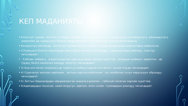Кеп маданияты Атоочтук түрмөк –кептин, стилдин кандай гана түрү болбосун , колдонулуш активдүүлүгү ,ийкемдүүлүгү ,маанилик ар түрдүүлүгү боюнча айырмаланган синтаксистин туунду категориясы. Конкреттүү айтканда , атоочтук түрмөктөрдүн көркөм стилде колдонулуш максаттары төмөнкүчө: 1)Турмушта болгон окуяларды жана болуп жаткан окуяларды , көрүнүштөрдү реалдуу ,элестүү чагылдырат:  2)Айлан-чөйрөнү, жаратылыштык көрүнүштөрдү көркөм сүрөттөө , алардын кыймыл- аракетин , ар түрдүү белги касиетин жандуу ,элестүү чагылдырат: 3) Бир эле затка тиешелүү ар тараптуу кыймыл-аракеттик белги –касиеттерди чагылдырат. 4) Сүрөтөлүп жаткан нерсенин , заттын сырткы кебетесин , оң –келбетин,түсүн көрүнүшүн образдуу чагыодырат. 5) Заттын башкалардан айырмаланган жекече касиетин , табигый сапатын көркөм сүрөттөө. 6)Адамдардын мүнөзүн, кыял-жоругун, адатын, ички сезим –туюмдарын реалдуу чагылдырат. 