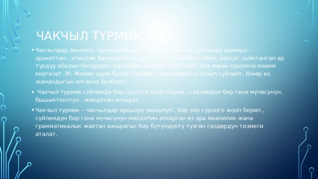  Чакчыл түрмөк Чакчылдар лексика- грамматикалык табияты боюнча сүйлөмдө кыймыл –аракеттин , этиштик баяндоочтун сыпат, белги-касиет,себеп, максат сыяктанган ар түрдүү абалын билдирип, маанилик жактан толуктайт, ага жаңы кошумча маани киргизет. М: Жаман адам басып сүйлөйт, жамандыкты казып сүйлөйт. Өжөр өз жамандыгын өлгөнчө билбейт.  Чакчыл түрмөк сүйлөмдө бир суроого жооп берип , сүйлөмдүн бир гана мүчөсүнүн, бышыктоочтун , милдетин аткарат. Чакчыл түрмөк – чакчылдар аркылуу уюшулуп , бир эле суроого жооп берип , сүйлөмдүн бир гана мүчөсүнүн милдетин аткарган өз ара маанилик жана грамматикалык жактан ажырагыс бир бүтүндүктү түзгөн сөздөрдүн тизмеги аталат.  