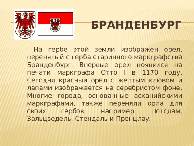 Бранденбург  На гербе этой земли изображен орел, перенятый с герба старинного маркграфства Бранденбург. Впервые орел появился на печати маркграфа Отто I в 1170 году. Сегодня красный орел с желтым клювом и лапами изображается на серебристом фоне. Многие города, основанные асканийскими маркграфами, также переняли орла для своих гербов, например, Потсдам, Зальцведель, Стендаль и Пренцлау.  