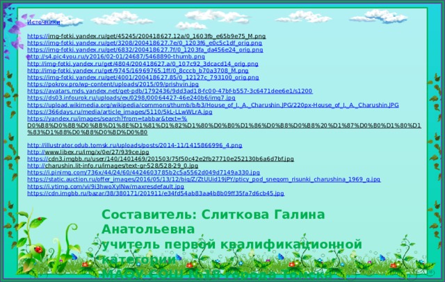 Источники https:// img-fotki.yandex.ru/get/45245/200418627.12a/0_1603fb_e65b9e75_M.png  https:// img-fotki.yandex.ru/get/3208/200418627.7e/0_1203f6_e0c5c1df_orig.png https :// img-fotki.yandex.ru/get/6832/200418627.7f/0_1203fa_da456e24_orig.png http :// s4.pic4you.ru/y2016/02-01/24687/5468890-thumb.png http:// img-fotki.yandex.ru/get/4804/200418627.a/0_107c92_3dcacd14_orig.png http :// img-fotki.yandex.ru/get/9745/16969765.1ff/0_8cccb_b70a3708_M.png https :// img-fotki.yandex.ru/get/4001/200418627.85/0_12127c_793100_orig.png https:// pokrov.pro/wp-content/uploads/2015/09/prishvin.jpg https:// avatars.mds.yandex.net/get-pdb/1792436/9dd3ad18-fc00-47bf-b557-3c6471dee6e1/s1200 https:// ds03.infourok.ru/uploads/ex/0298/00064427-46e240b6/img7.jpg https://upload.wikimedia.org/wikipedia/commons/thumb/b/b3/House_of_I._A._Charushin.JPG/220px-House_of_I._A._ Charushin.JPG https:// 366days.ru/media/article_images/5110/5kL-LLwWLrA.jpg https://yandex.ru/images/search?from=tabbar&text=% D0%B8%D0%BB%D0%BB%D1%8E%D1%81%D1%82%D1%80%D0%B0%D1%86%D0%B8%D0%B8%20%D1%87%D0%B0%D1%80%D1%83%D1%88%D0%B8%D0%BD%D0%B0  http:// illustrator.odub.tomsk.ru/uploads/posts/2014-11/1415866996_4.png http:// www.libex.ru/img/x/0e/27/939ce.jpg  https:// cdn3.imgbb.ru/user/140/1401469/201503/75f50c42e2fb27710e252130b6a6d7bf.jpg  http:// charushin.lit-info.ru/images/text-gr-528/528-29_0.jpg  https:// i.pinimg.com/736x/44/24/60/4424603785b2c5a5562d049d7149a330.jpg https:// static.auction.ru/offer_images/2016/05/13/12/big/Z/ZtUUid19jPY/pticy_pod_snegom_risunki_charushina_1969_g.jpg https:// i.ytimg.com/vi/9i3hwoXylNw/maxresdefault.jpg https:// cdn.imgbb.ru/bazar/38/380171/201911/e34fd54ab83aa4b8b09ff35fa7d6cb45.jpg Составитель: Слиткова Галина Анатольевна  учитель первой квалификационной категории  МАОУ СОШ №18 города Томска
