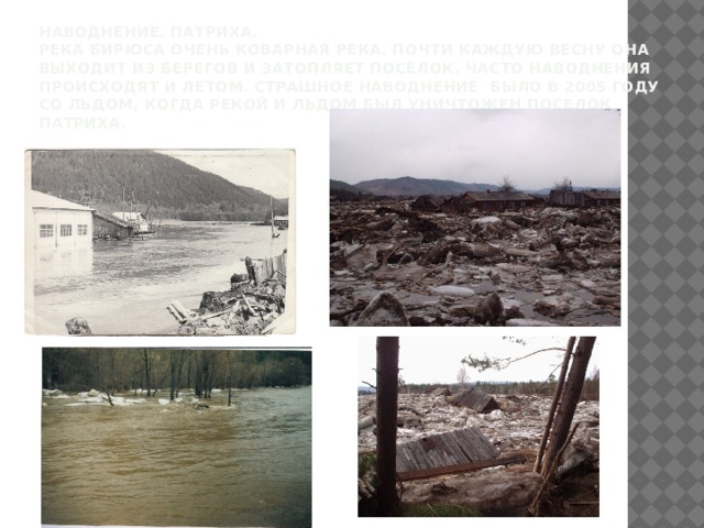 Наводнение. Патриха.  Река Бирюса очень коварная река. Почти каждую весну она выходит из берегов и затопляет посёлок. Часто наводнения происходят и летом. страшное наводнение было в 2005 году со льдом, когда рекой и льдом был уничтожен поселок Патриха. 