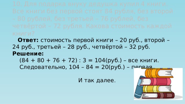 10. Для подарка внуку дедушка купил 4 книги. Все книги без первой стоят 84 рубля, без второй – 80 рублей, без третьей – 76 рублей, без четвёртой – 72 рубля. Какова стоимость каждой книги?  Ответ: стоимость первой книги – 20 руб., второй – 24 руб., третьей – 28 руб., четвёртой – 32 руб. Решение:  (84 + 80 + 76 + 72) : 3 = 104(руб.) – все книги.  Следовательно, 104 – 84 = 20(руб.) – первая  книга .  И так далее . 