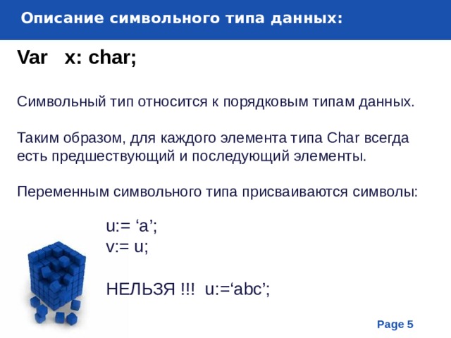Описание символьного типа данных : Var  x: char; Символьный тип относится к порядковым типам данных. Таким образом, для каждого элемента типа Char всегда есть предшествующий и последующий элементы. Переменным символьного типа присваиваются символы: u:= ‘a’; v:= u; НЕЛЬЗЯ !!! u:=‘abc’; 