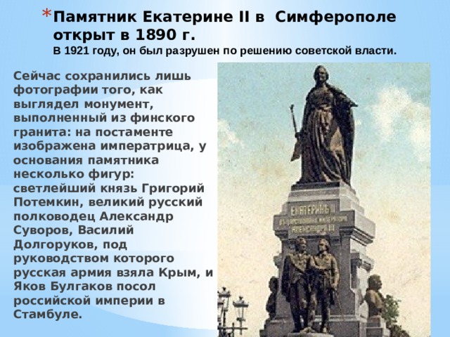 Памятник Екатерине II в Симферополе открыт в 1890 г.  В 1921 году, он был разрушен по решению советской власти. Сейчас сохранились лишь фотографии того, как выглядел монумент, выполненный из финского гранита: на постаменте изображена императрица, у основания памятника несколько фигур: светлейший князь Григорий Потемкин, великий русский полководец Александр Суворов, Василий Долгоруков, под руководством которого русская армия взяла Крым, и Яков Булгаков посол российской империи в Стамбуле. 