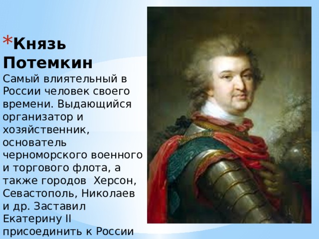 Князь Потемкин  Самый влиятельный в России человек своего времени. Выдающийся организатор и хозяйственник, основатель черноморского военного и торгового флота, а также городов Херсон, Севастополь, Николаев и др. Заставил Екатерину II присоединить к России Крым .   