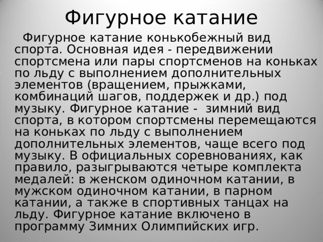 Фигурное катание  Фигурное катание конькобежный вид спорта. Основная идея - передвижении спортсмена или пары спортсменов на коньках по льду с выполнением дополнительных элементов (вращением, прыжками, комбинаций шагов, поддержек и др.) под музыку. Фигурное катание - зимний вид спорта, в котором спортсмены перемещаются на коньках по льду с выполнением дополнительных элементов, чаще всего под музыку. В официальных соревнованиях, как правило, разыгрываются четыре комплекта медалей: в женском одиночном катании, в мужском одиночном катании, в парном катании, а также в спортивных танцах на льду. Фигурное катание включено в программу Зимних Олимпийских игр. 