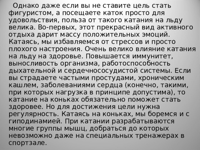 Однако даже если вы не ставите цель стать фигуристом, а посещаете каток просто для удовольствия, польза от такого катания на льду велика. Во-первых, этот прекрасный вид активного отдыха дарит массу положительных эмоций. Катаясь, мы избавляемся от стрессов и просто плохого настроения. Очень велико влияние катания на льду на здоровье. Повышается иммунитет, выносливость организма, работоспособность дыхательной и сердечнососудистой системы. Если вы страдаете частыми простудами, хроническим кашлем, заболеваниями сердца (конечно, такими, при которых нагрузка в принципе допустима), то катание на коньках обязательно поможет стать здоровее. Но для достижения цели нужна регулярность. Катаясь на коньках, мы боремся и с гиподинамией. При катании разрабатываются многие группы мышц, добраться до которых невозможно даже на специальных тренажерах в спортзале. 