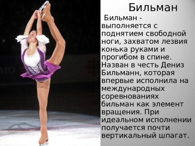 Бильман  Бильман - выполняется с поднятием свободной ноги, захватом лезвия конька руками и прогибом в спине. Назван в честь Дениз Бильманн, которая впервые исполнила на международных соревнованиях бильман как элемент вращения. При идеальном исполнении получается почти вертикальный шпагат. 