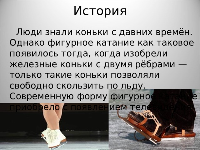 История  Люди знали коньки с давних времён. Однако фигурное катание как таковое появилось тогда, когда изобрели железные коньки с двумя рёбрами — только такие коньки позволяли свободно скользить по льду. Современную форму фигурное катание приобрело с появлением телевидения. 