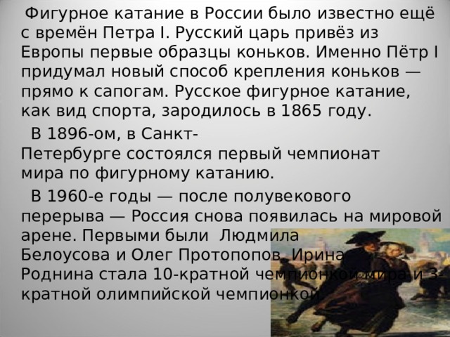  Фигурное катание в России было известно ещё с времён Петра I. Русский царь привёз из Европы первые образцы коньков. Именно Пётр I придумал новый способ крепления коньков — прямо к сапогам. Русское фигурное катание, как вид спорта, зародилось в 1865 году.   В 1896-ом, в Санкт-Петербурге состоялся первый чемпионат мира по фигурному катанию.   В 1960-е годы — после полувекового перерыва — Россия снова появилась на мировой арене. Первыми были  Людмила Белоусова и Олег Протопопов. Ирина Роднина стала 10-кратной чемпионкой мира и 3-кратной олимпийской чемпионкой.  