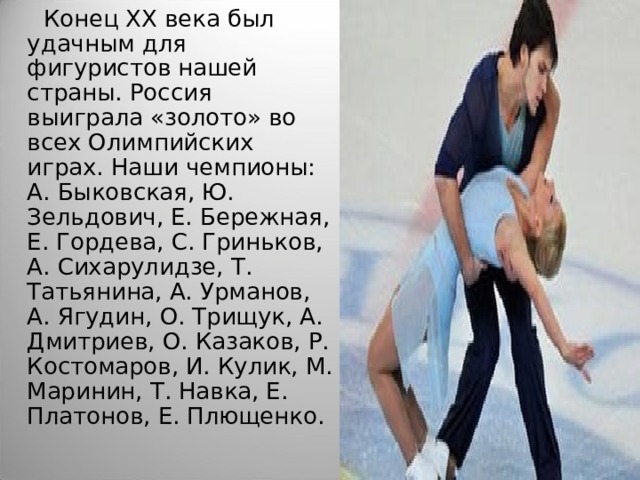  Конец XX века был удачным для фигуристов нашей страны. Россия выиграла «золото» во всех Олимпийских играх. Наши чемпионы: А. Быковская, Ю. Зельдович, Е. Бережная, Е. Гордева, С. Гриньков, А. Сихарулидзе, Т. Татьянина, А. Урманов, А. Ягудин, О. Трищук, А. Дмитриев, О. Казаков, Р. Костомаров, И. Кулик, М. Маринин, Т. Навка, Е. Платонов, Е. Плющенко.  