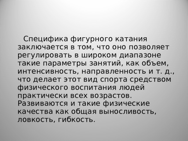 Специфика фигурного катания заключается в том, что оно позволяет регулировать в широком диапазоне такие параметры занятий, как объем, интенсивность, направленность и т. д., что делает этот вид спорта средством физического воспитания людей практически всех возрастов. Развиваются и такие физические качества как общая выносливость, ловкость, гибкость. 