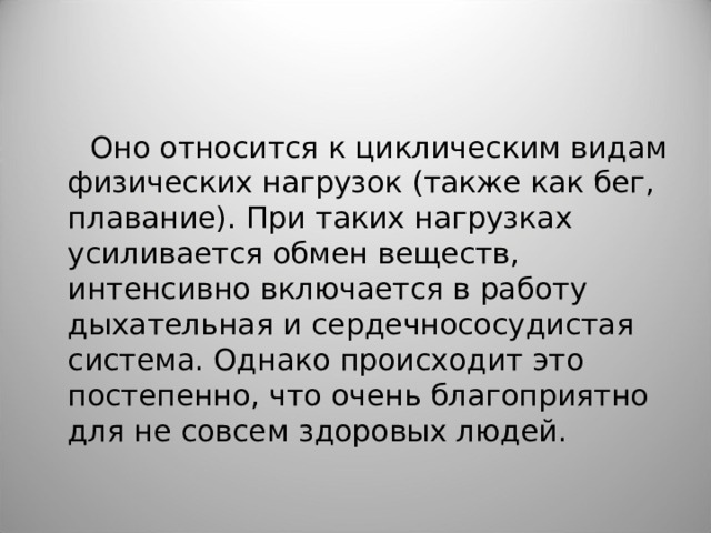  Оно относится к циклическим видам физических нагрузок (также как бег, плавание). При таких нагрузках усиливается обмен веществ, интенсивно включается в работу дыхательная и сердечнососудистая система. Однако происходит это постепенно, что очень благоприятно для не совсем здоровых людей. 