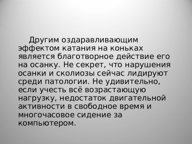 Другим оздаравливающим эффектом катания на коньках является благотворное действие его на осанку. Не секрет, что нарушения осанки и сколиозы сейчас лидируют среди патологии. Не удивительно, если учесть всё возрастающую нагрузку, недостаток двигательной активности в свободное время и многочасовое сидение за компьютером. 