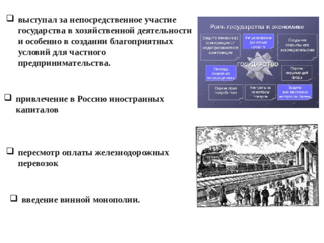 выступал за непосредственное участие государства в хозяйственной деятельности и особенно в создании благоприятных условий для частного предпринимательства.  привлечение в Россию иностранных капиталов пересмотр оплаты железнодорожных перевозок введение винной монополии.   