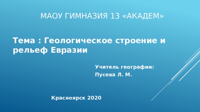 МАОУ Гимназия 13 «Академ» Тема : Геологическое строение и рельеф Евразии   Учитель географии:  Пусева Л. М.    Красноярск 2020 