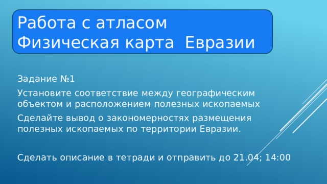 Работа с атласом Физическая карта Евразии Задание №1 Установите соответствие между географическим объектом и расположением полезных ископаемых Сделайте вывод о закономерностях размещения полезных ископаемых по территории Евразии. Сделать описание в тетради и отправить до 21.04; 14:00 