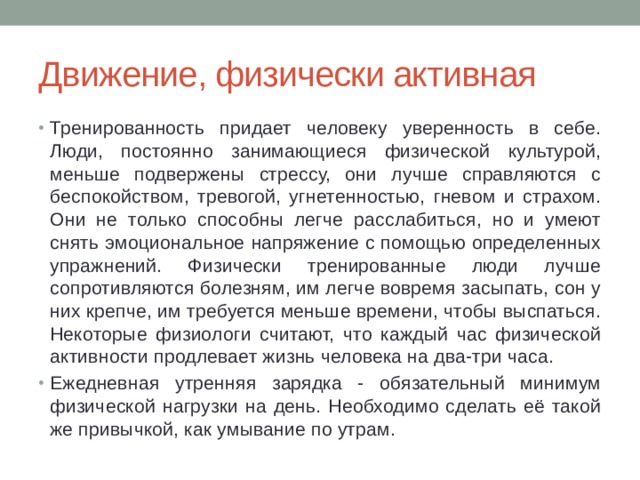 Движение, физически активная Тренированность придает человеку уверенность в себе. Люди, постоянно занимающиеся физической культурой, меньше подвержены стрессу, они лучше справляются с беспокойством, тревогой, угнетенностью, гневом и страхом. Они не только способны легче расслабиться, но и умеют снять эмоциональное напряжение с помощью определенных упражнений. Физически тренированные люди лучше сопротивляются болезням, им легче вовремя засыпать, сон у них крепче, им требуется меньше времени, чтобы выспаться. Некоторые физиологи считают, что каждый час физической активности продлевает жизнь человека на два-три часа. Ежедневная утренняя зарядка - обязательный минимум физической нагрузки на день. Необходимо сделать её такой же привычкой, как умывание по утрам. 