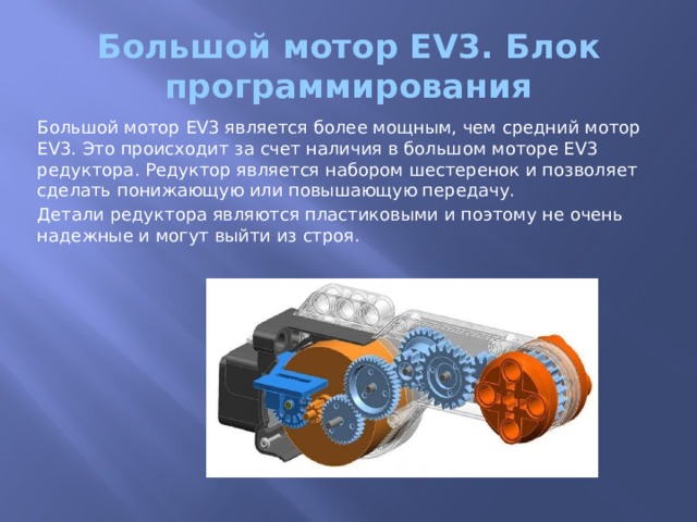 Большой мотор EV3. Блок программирования Большой мотор EV3 является более мощным, чем средний мотор EV3. Это происходит за счет наличия в большом моторе EV3 редуктора. Редуктор является набором шестеренок и позволяет сделать понижающую или повышающую передачу. Детали редуктора являются пластиковыми и поэтому не очень надежные и могут выйти из строя. 