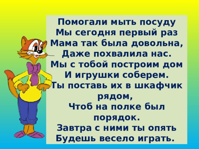 Помогали мыть посуду  Мы сегодня первый раз  Мама так была довольна,  Даже похвалила нас.  Мы с тобой построим дом  И игрушки соберем.  Ты поставь их в шкафчик рядом,  Чтоб на полке был порядок.  Завтра с ними ты опять  Будешь весело играть. 