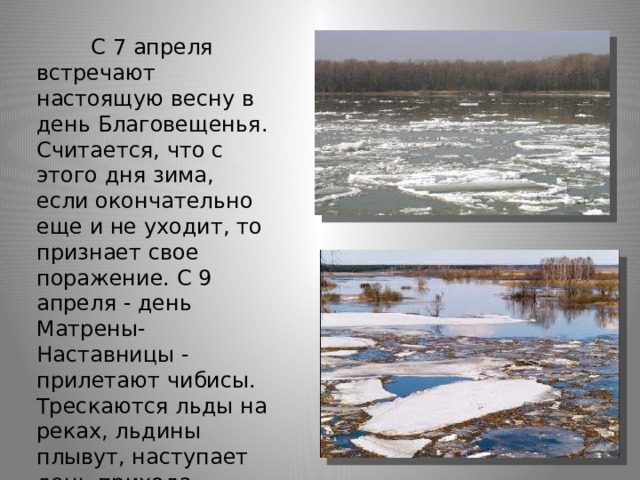         С 7 апреля встречают настоящую весну в день Благовещенья. Считается, что с этого дня зима, если окончательно еще и не уходит, то признает свое поражение. С 9 апреля - день Матрены-Наставницы - прилетают чибисы. Трескаются льды на реках, льдины плывут, наступает день прихода Марьи - 14 апреля, а, как поговаривали, Марья пришла - половодье принесла. 
