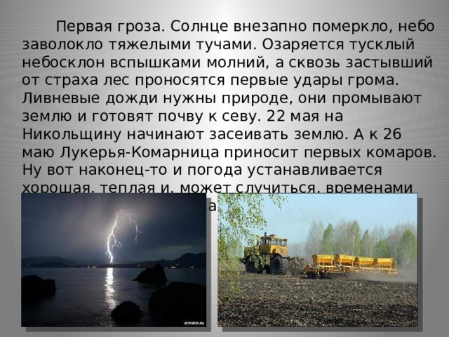        Первая гроза. Солнце внезапно померкло, небо заволокло тяжелыми тучами. Озаряется тусклый небосклон вспышками молний, а сквозь застывший от страха лес проносятся первые удары грома. Ливневые дожди нужны природе, они промывают землю и готовят почву к севу. 22 мая на Никольщину начинают засеивать землю. А к 26 маю Лукерья-Комарница приносит первых комаров. Ну вот наконец-то и погода устанавливается хорошая, теплая и, может случиться, временами жаркая. Природа готова к новому сезону. Здравствуй, лето! 
