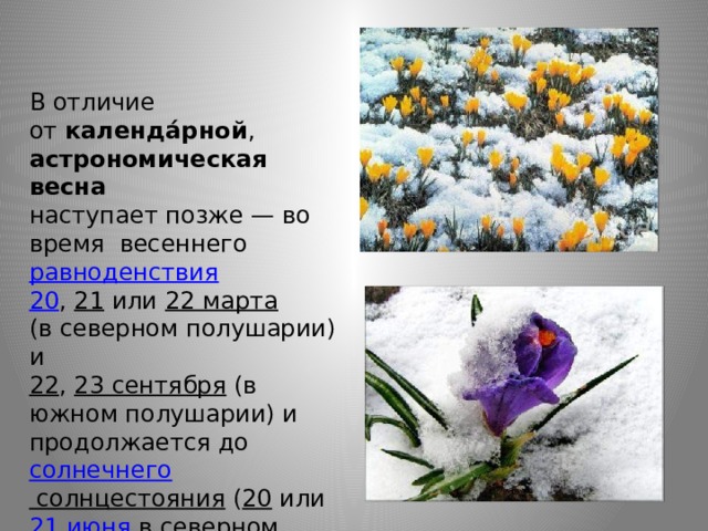 В отличие от  календа́рной ,   астрономическая весна    наступает позже — во время весеннего  равноденствия    20 ,  21  или  22 марта    (в северном полушарии) и   22 ,  23 сентября  (в южном полушарии) и продолжается до  солнечнего солнцестояния  ( 20  или  21 июня  в северном полушарии и  21  или  22 декабря  в южном полушарии). 