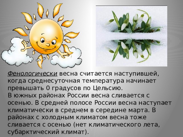 Фенологически   весна считается наступившей, когда среднесуточная температура начинает превышать 0 градусов по Цельсию. В южных районах России весна сливается с осенью. В средней полосе России весна наступает климатически в среднем в середине марта. В районах с холодным климатом весна тоже сливается с осенью (нет климатического лета, субарктический климат). 