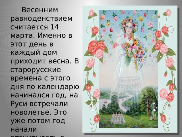      Весенним равноденствием считается 14 марта. Именно в этот день в каждый дом приходит весна. В старорусские времена с этого дня по календарю начинался год, на Руси встречали новолетье. Это уже потом год начали отсчитывать с сентября.  