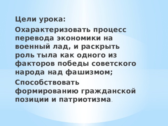 Цели урока: Охарактеризовать процесс перевода экономики на военный лад, и раскрыть роль тыла как одного из факторов победы советского народа над фашизмом; Способствовать формированию гражданской позиции и патриотизма . 