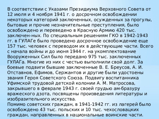 В соответствии с Указами Президиума Верховного Совета от 12 июля и 4 ноября 1941 г. о досрочном освобождении некоторых категорий заключенных, осужденных за прогулы, бытовые и прочие незначительные преступления, было освобождено и переведено в Красную Армию 420 тыс. заключен-ных. По специальным решениям ГКО в 1942-1943 гг. в ГУЛАГе было проведено досрочное освобождение еще 157 тыс. человек с переводом их в действующие части. Всего с начала войны и до июня 1944 г. на укомплектование Вооруженных Сил было передано 975 тыс. заключенных ГУЛАГа. Многие из них с честью выполнили свой долг. За боевые подвиги бывшие заключенные В. Е. Бреусов, А. И. Отставнов, Ефимов, Сержантов и другие были удостоены звания Героя Советского Союза. Подвигу воспитанника Уфимской трудовой детской колонии А. М. Матросова, закрывшего в феврале 1943 г. своей грудью ам-бразуру вражеского дзота, посвящены произведения литературы и изобразительного искусства. Помимо советских граждан, в 1941-1942 гг. из лагерей было освобождено 43 тыс. польских и 10 тыс. чехословацких граждан, направленных в национальные воинские части. 