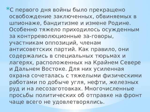 С первого дня войны было прекращено освобождение заключенных, обвиняемых в шпионаже, бандитизме и измене Родине. Особенно тяжело приходилось осужденным за контрреволюционные за-говоры, участникам оппозиций, членам антисоветских партий. Как правило, они содержались в специальных тюрьмах и лагерях, расположенных на Крайнем Севере и Дальнем Востоке. Для них усиленная охрана сочеталась с тяжелыми физическими работами по добыче угля, нефти, железных руд и на лесозаготовках. Многочисленные просьбы политических об отправке на фронт чаще всего не удовлетворялись. 