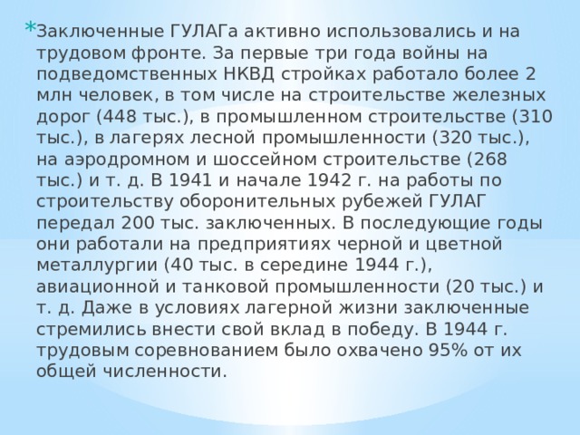 Заключенные ГУЛАГа активно использовались и на трудовом фронте. За первые три года войны на подведомственных НКВД стройках работало более 2 млн человек, в том числе на строительстве железных дорог (448 тыс.), в промышленном строительстве (310 тыс.), в лагерях лесной промышленности (320 тыс.), на аэродромном и шоссейном строительстве (268 тыс.) и т. д. В 1941 и начале 1942 г. на работы по строительству оборонительных рубежей ГУЛАГ передал 200 тыс. заключенных. В последующие годы они работали на предприятиях черной и цветной металлургии (40 тыс. в середине 1944 г.), авиационной и танковой промышленности (20 тыс.) и т. д. Даже в условиях лагерной жизни заключенные стремились внести свой вклад в победу. В 1944 г. трудовым соревнованием было охвачено 95% от их общей численности. 