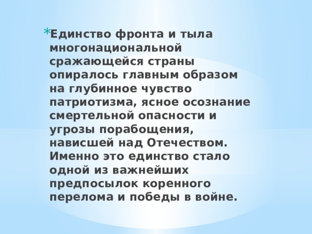 Единство фронта и тыла многонациональной сражающейся страны опиралось главным образом на глубинное чувство патриотизма, ясное осознание смертельной опасности и угрозы порабощения, нависшей над Отечеством. Именно это единство стало одной из важнейших предпосылок коренного перелома и победы в войне. 