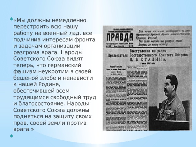 «Мы должны немедленно перестроить всю нашу работу на военный лад, все подчинив интересам фронта и задачам организации разгрома врага. Народы Советского Союза видят теперь, что германский фашизм неукротим в своей бешеной злобе и ненависти к нашей Родине, обеспечившей всем трудящимся свободный труд и благосостояние. Народы Советского Союза должны подняться на защиту своих прав, своей земли против врага.»   