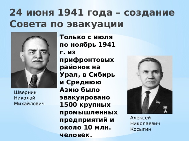 24 июня 1941 года – создание Совета по эвакуации Только с июля по ноябрь 1941 г. из прифронтовых районов на Урал, в Сибирь и Среднюю Азию было эвакуировано 1500 крупных промышленных предприятий и около 10 млн. человек. Шверник Николай Михайлович  Алексей Николаевич Косыгин  