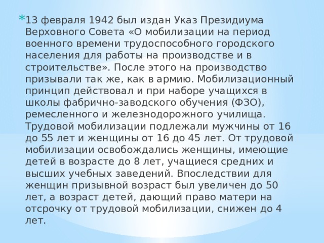 13 февраля 1942 был издан Указ Президиума Верхов­ного Совета «О мобилизации на период военного време­ни трудоспособного городского населения для работы на производстве и в строительстве». После этого на производство призывали так же, как в армию. Мобилизационный принцип действовал и при наборе учащихся в школы фабрично-за­водского обучения (ФЗО), ремесленного и железнодорожного училища. Трудовой мобилизации подлежали мужчины от 16 до 55 лет и женщины от 16 до 45 лет. От трудовой мобилизации освобождались женщины, имеющие детей в возрасте до 8 лет, учащиеся средних и высших учебных за­ведений. Впоследствии для женщин призывной возраст был увеличен до 50 лет, а возраст детей, дающий право матери на отсрочку от трудовой мобилизации, снижен до 4 лет. 